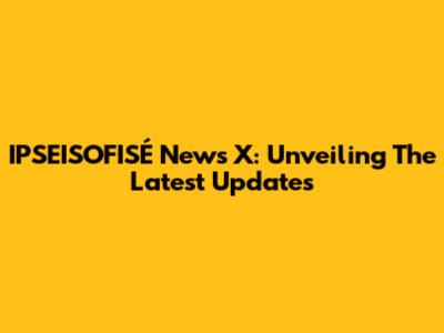 IPSEISOFISÉ News X: Unveiling The Latest Updates