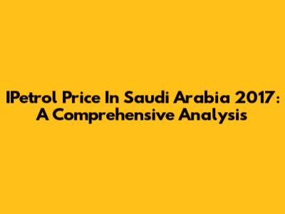 IPetrol Price In Saudi Arabia 2017: A Comprehensive Analysis