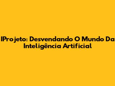 IProjeto: Desvendando O Mundo Da Inteligência Artificial