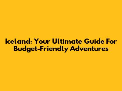 Iceland: Your Ultimate Guide For Budget-Friendly Adventures
