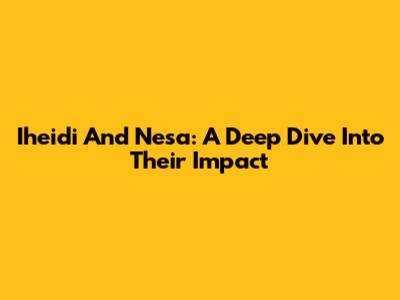 Iheidi And Nesa: A Deep Dive Into Their Impact