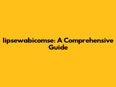 Iipsewabicomse: A Comprehensive Guide