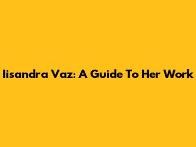 Iisandra Vaz: A Guide To Her Work