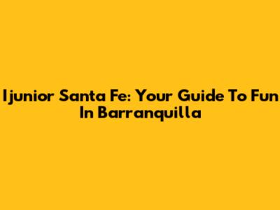 Ijunior Santa Fe: Your Guide To Fun In Barranquilla
