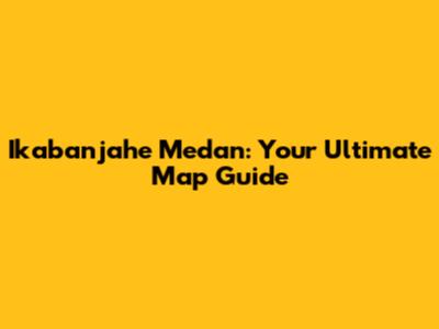 Ikabanjahe Medan: Your Ultimate Map Guide