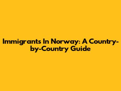 Immigrants In Norway: A Country-by-Country Guide