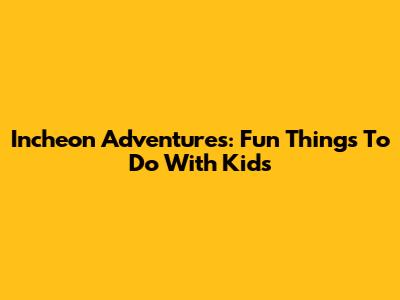 Incheon Adventures: Fun Things To Do With Kids
