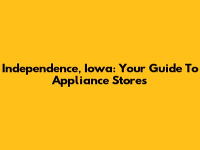 Independence, Iowa: Your Guide To Appliance Stores