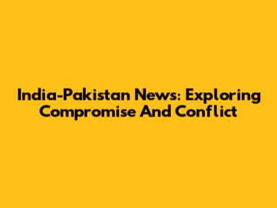 India-Pakistan News: Exploring Compromise And Conflict