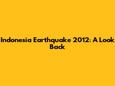 Indonesia Earthquake 2012: A Look Back