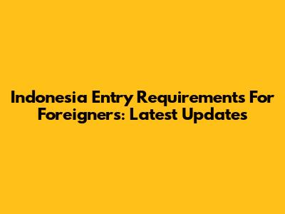 Indonesia Entry Requirements For Foreigners: Latest Updates