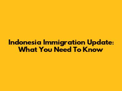Indonesia Immigration Update: What You Need To Know