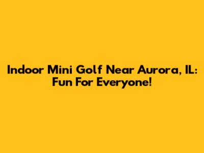 Indoor Mini Golf Near Aurora, IL: Fun For Everyone!