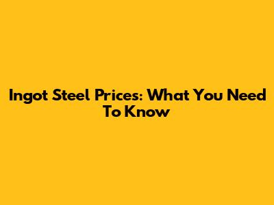 Ingot Steel Prices: What You Need To Know