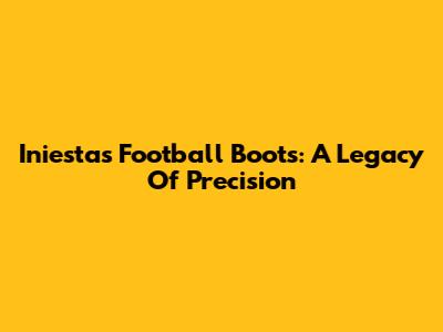 Iniesta's Football Boots: A Legacy Of Precision