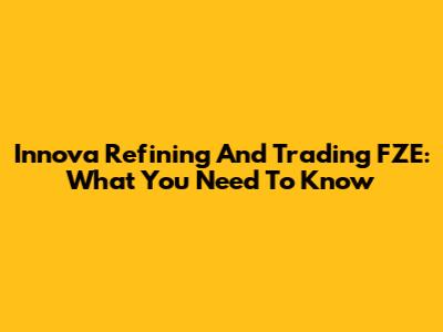 Innova Refining And Trading FZE: What You Need To Know