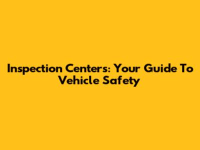 Inspection Centers: Your Guide To Vehicle Safety