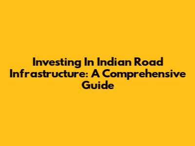 Investing In Indian Road Infrastructure: A Comprehensive Guide