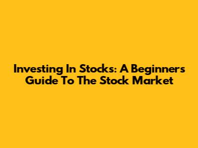 Investing In Stocks: A Beginner's Guide To The Stock Market