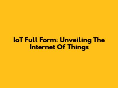 IoT Full Form: Unveiling The Internet Of Things