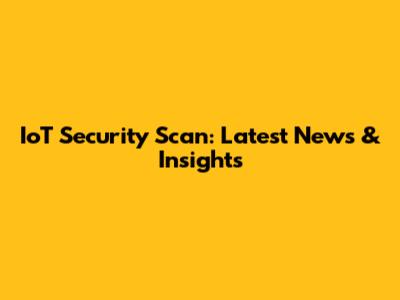 IoT Security Scan: Latest News & Insights