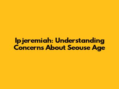 Ipjeremiah: Understanding Concerns About Seouse Age