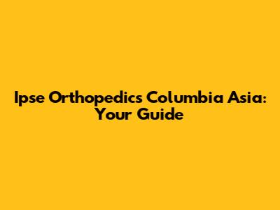 Ipse Orthopedics Columbia Asia: Your Guide