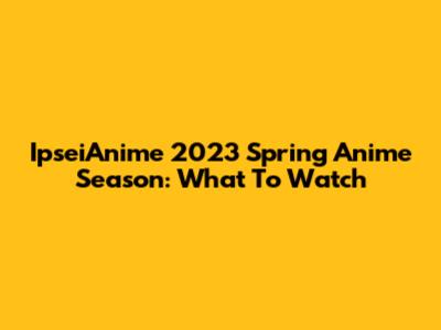 IpseiAnime 2023 Spring Anime Season: What To Watch