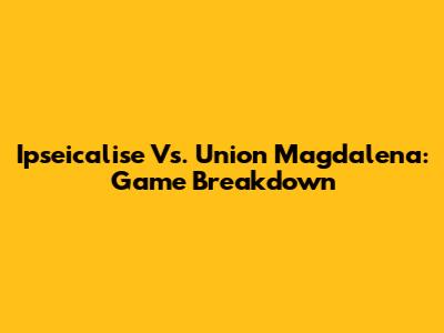 Ipseicalise Vs. Union Magdalena: Game Breakdown
