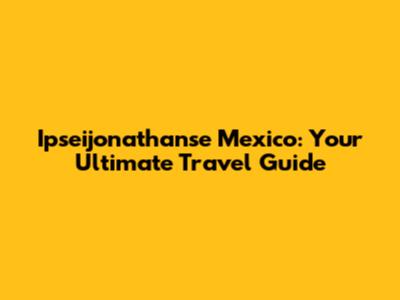 Ipseijonathanse Mexico: Your Ultimate Travel Guide