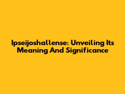 Ipseijoshallense: Unveiling Its Meaning And Significance