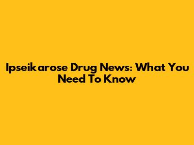 Ipseikarose Drug News: What You Need To Know