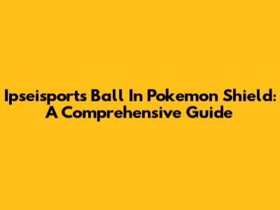 Ipseisports Ball In Pokemon Shield: A Comprehensive Guide