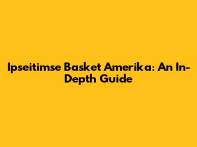 Ipseitimse Basket Amerika: An In-Depth Guide