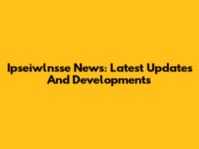 Ipseiwlnsse News: Latest Updates And Developments
