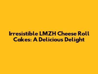Irresistible LMZH Cheese Roll Cakes: A Delicious Delight
