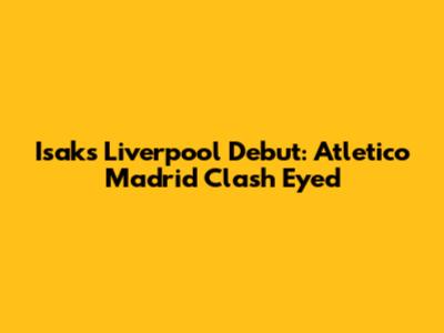 Isak's Liverpool Debut: Atletico Madrid Clash Eyed