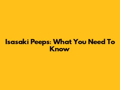 Isasaki Peeps: What You Need To Know