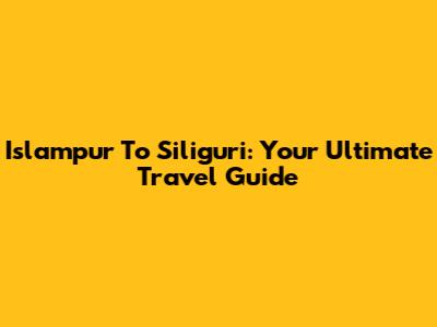 Islampur To Siliguri: Your Ultimate Travel Guide
