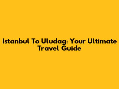 Istanbul To Uludag: Your Ultimate Travel Guide