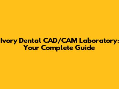 Ivory Dental CAD/CAM Laboratory: Your Complete Guide