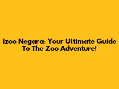 Izoo Negara: Your Ultimate Guide To The Zoo Adventure!