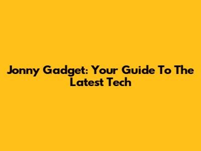 Jonny Gadget: Your Guide To The Latest Tech