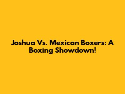 Joshua Vs. Mexican Boxers: A Boxing Showdown!