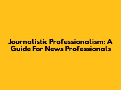 Journalistic Professionalism: A Guide For News Professionals