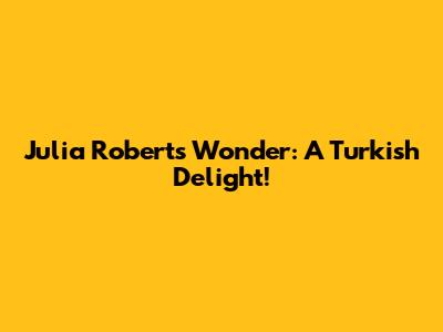 Julia Roberts' Wonder: A Turkish Delight!