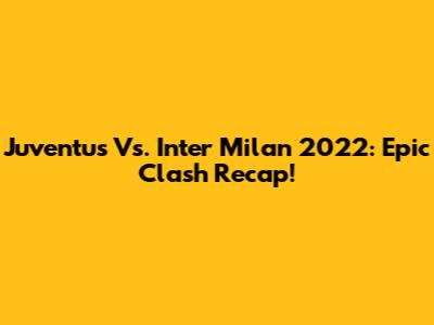 Juventus Vs. Inter Milan 2022: Epic Clash Recap!