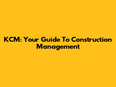 KCM: Your Guide To Construction Management