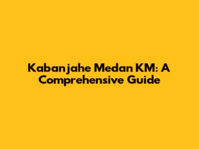 Kabanjahe Medan KM: A Comprehensive Guide