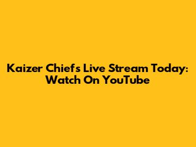 Kaizer Chiefs Live Stream Today: Watch On YouTube